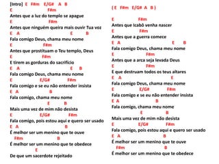 [Intro] E F#m E/G# A B
E F#m
Antes que a luz do templo se apague
E F#m
Antes que ninguém queira mais ouvir Tua voz
E A E B
Fala comigo Deus, chama meu nome
E F#m
Antes que prostituam o Teu templo, Deus
E F#m
E tirem as gorduras do sacrifício
E A E B
Fala comigo Deus, chama meu nome
E E/G# F#m
Fala comigo e se eu não entender insista
E A B
Fala comigo, chama meu nome
E B
Mais uma vez de mim não desista
E E/G# F#m
Fala comigo, pois estou aqui e quero ser usado
E A B
É melhor ser um menino que te ouve
F#m B
É melhor ser um menino que te obedece
E
De que um sacerdote rejeitado
( E F#m E/G# A B )
E F#m
Antes que Icabô venha nascer
E F#m
Antes que a guerra comece
E A E B
Fala comigo Deus, chama meu nome
E F#m
Antes que a arca seja levada Deus
E F#m
E que destruam todos os teus altares
E A E
Fala comigo Deus, chama meu nome
E E/G# F#m
Fala comigo e se eu não entender insista
E A B
Fala comigo, chama meu nome
E B
Mais uma vez de mim não desista
E E/G# F#m
Fala comigo, pois estou aqui e quero ser usado
E A B
É melhor ser um menino que te ouve
F#m B
É melhor ser um menino que te obedece
 