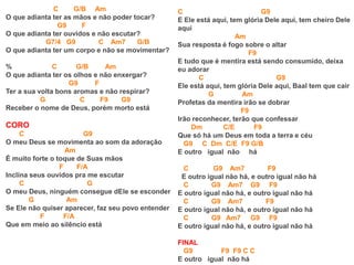 C G/B Am
O que adianta ter as mãos e não poder tocar?
G9 F
O que adianta ter ouvidos e não escutar?
G7/4 G9 C Am7 G/B
O que adianta ter um corpo e não se movimentar?
% C G/B Am
O que adianta ter os olhos e não enxergar?
G9 F
Ter a sua volta bons aromas e não respirar?
G C F9 G9
Receber o nome de Deus, porém morto está
CORO
C G9
O meu Deus se movimenta ao som da adoração
Am
É muito forte o toque de Suas mãos
F F/A
Inclina seus ouvidos pra me escutar
C G
O meu Deus, ninguém consegue dEle se esconder
G Am
Se Ele não quiser aparecer, faz seu povo entender
F F/A
Que em meio ao silêncio está
C G9
E Ele está aqui, tem glória Dele aqui, tem cheiro Dele
aqui
Am
Sua resposta é fogo sobre o altar
F9
E tudo que é mentira está sendo consumido, deixa
eu adorar
C G9
Ele está aqui, tem glória Dele aqui, Baal tem que cair
G Am
Profetas da mentira irão se dobrar
F9
Irão reconhecer, terão que confessar
Dm C/E F9
Que só há um Deus em toda a terra e céu
G9 C Dm C/E F9 G/B
E outro igual não há
C G9 Am7 F9
E outro igual não há, e outro igual não há
C G9 Am7 G9 F9
E outro igual não há, e outro igual não há
C G9 Am7 F9
E outro igual não há, e outro igual não há
C G9 Am7 G9 F9
E outro igual não há, e outro igual não há
FINAL
G9 F9 F9 C C
E outro igual não há
 