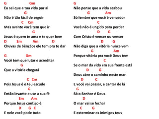 G Gm
Eu sei que a tua vida por ai
G
Não é tão fácil de seguir
C Cm
Mas avante você tem que ir
G
Jesus é quem te ama e te quer bem
D Em Am D
Chuvas de bênçãos ele tem pra te dar
G Gm
Você tem que lutar e acreditar
G
Que a vitória chegará
C Cm
Pois Jesus é o teu escudo
G
Então levante e use a sua fé
Em Am
Porque Jesus contigo é
D G C
E nele você pode tudo
G
Não pense que a vida acabou
G Am
Só lembre que você é vencedor
C
Você não é ungido para perder
D G
Com Cristo é vencer ou vencer
D G
Não diga que a vitória nunca vem
G Am
Porque vitória pra você Deus tem
C
Se o mar da vida em sua frente está
D G
Deus abre o caminho neste mar
D C
E você vai passar, e cantar de lá
G
Só o Senhor é Deus
D
O mar vai se fechar
C G
E exterminar os inimigos teus
 