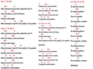 Em C G Bm
Em C
Nós estamos aqui tão sedentos de Ti
G Bm
Vem oh Deus, vem oh Deus
Em
Enche este lugar
C G Bm
Meu desejo é sentir Teu poder, Teu poder
( Em C G Bm )
Em C
Nós estamos aqui tão sedentos de Ti
G Bm
Vem oh Deus, vem oh Deus
Em
Enche este lugar
C G D
Meu desejo é sentir Teu poder, Teu poder
C Em
Então vem me incendiar
G C D
Meu coração é o Teu altar
C Em
Quero ouvir o som do céu
G C D
Tua glória contemplar
C Em
Então vem me incendiar
G C D
Meu coração é o Teu altar
C Em
Quero ouvir o som do céu
G C D
Tua glória contemplar
( C Em G C D )
Em C
Nós estamos aqui tão sedentos de Ti
G Bm
Vem oh Deus, vem oh Deus
Em
Enche este lugar
C G D
Meu desejo é sentir Teu poder, Teu poder
[Refrão]
C Em
Então vem me incendiar
G C D
Meu coração é o Teu altar
C Em
Quero ouvir o som do céu
G C D
Tua glória contemplar
( C Em G C D )
C
Te damos honra
Em
Te damos glória
G C
Teu é o poder
D
Pra sempre, amém
C
Te damos honra
Em
Te damos glória
G C
Teu é o poder
D
Pra sempre, amém
C
Te damos honra
Em
Te damos glória
G C
Teu é o poder
D
Pra sempre, amém
[Refrão]
 