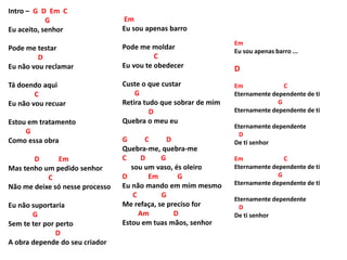 Intro – G D Em C
G
Eu aceito, senhor
Pode me testar
D
Eu não vou reclamar
Tá doendo aqui
C
Eu não vou recuar
Estou em tratamento
G
Como essa obra
D Em
Mas tenho um pedido senhor
C
Não me deixe só nesse processo
Eu não suportaria
G
Sem te ter por perto
D
A obra depende do seu criador
Em
Eu sou apenas barro
Pode me moldar
C
Eu vou te obedecer
Custe o que custar
G
Retira tudo que sobrar de mim
D
Quebra o meu eu
G C D
Quebra-me, quebra-me
C D G
sou um vaso, és oleiro
D Em G
Eu não mando em mim mesmo
C G
Me refaça, se preciso for
Am D
Estou em tuas mãos, senhor
Em
Eu sou apenas barro ...
D
Em C
Eternamente dependente de ti
G
Eternamente dependente de ti
Eternamente dependente
D
De ti senhor
Em C
Eternamente dependente de ti
G
Eternamente dependente de ti
Eternamente dependente
D
De ti senhor
 