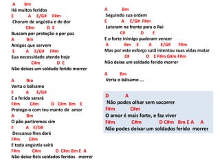 A Bm
Há muitos feridos
E A E/G# F#m
Choram de angústia e de dor
C#m D E
Buscam por proteção e por paz
A Bm
Amigos que servem
E A E/G# F#m
Sua necessidade atende hoje
C#m D E
Não deixes um soldado ferido morrer
A Bm
Verta o bálsamo
E A E/G#
E a ferida sarará
F#m C#m D C#m Bm E
Protege-o com teu manto de amor
A Bm
O pão partiremos sim
E A E/G#
Descanso lhes dará
F#m C#m
E toda angústia sairá
F#m C#m D C#m Bm E A
Não deixe fiéis soldados feridos morrer
A Bm
Seguindo sua ordem
E A E/G# F#m
Lutaram na frente para o Rei
C# D E
E o forte inimigo puderam vencer
A Bm E A E/G# F#m
Mas por este esforço satã intentou suas vidas matar
C# D E F#m G#m F#m
Não deixe um soldado ferido morrer
A Bm
Verta o bálsamo ...
D A
Não podes olhar sem socorrer
F#m C#m
O amor é mais forte, e faz viver
F#m C#m D C#m Bm E A A
Não podes deixar um soldados ferido morrer
 