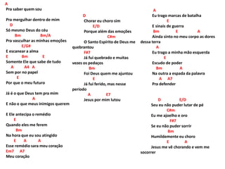 A
Pra saber quem sou
Pra mergulhar dentro de mim
D
Só mesmo Deus do céu
Bm Bm/A
Pra vasculhar as minhas emoções
E/G#
E escanear a alma
E Bm E
Somente Ele que sabe de tudo
A A4 A
Sem por no papel
E
Por que o meu futuro
Já é o que Deus tem pra mim
A
E não o que meus inimigos querem
E Ele antecipa o remédio
E
Quando eles me ferem
Bm
Na hora que eu sou atingido
E A A
Esse remédio sara meu coração
Em7 A7
Meu coração
D
Chorar eu choro sim
E/D
Porque além das emoções
C#m
O Santo Espírito de Deus me
quebrantou
F#7
Já fui quebrado e muitas
vezes os pedaços
Bm
Foi Deus quem me ajuntou
E
Já fui ferido, mas nesse
período
A E7
Jesus por mim lutou
A
Eu trago marcas de batalha
E
E sinais de guerra
Bm E A
Ainda sinto no meu corpo as dores
dessa terra
A
Eu trago a minha mão esquerda
E
Escudo de poder
Bm A
Na outra a espada da palavra
A A7
Pra defender
D E/D
Seu eu não puder lutar de pé
C#m
Eu me ajoelho e oro
F#7
Se eu não puder sorrir
Bm
Humildemente eu choro
E A
Jesus me vê chorando e vem me
socorrer
 