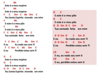 F Bb
Este é o meu respirar
F Bb
Este é o meu respirar
F C Dm C Bb Dm C
Teu Santo Espírito vivendo em mim
F Bb
E este é o meu pão
F Bb
E este é o meu pão
F C Dm C Bb Dm C
Tua vontade feita em mim
F C Dm C Bb Dm C
E eu Eu nada sou sem Ti
F C Dm C Bb Dm C
E eu Perdido estou sem Ti
G C
Este é o meu respirar
G C
Este é o meu respirar
G D Em D C Em D
Teu Santo Espírito vivendo em mim
G C
E este é o meu pão
G C
E este é o meu pão
G D Em D C Em D
Tua vontade feita em mim
G D Em D C Em D
E eu Eu nada sou sem Ti
G D Em D C Em D
E eu Perdido estou sem Ti
C9 Em D
E eu, eu nada sou sem ti
C9 Em D
E eu, perdido estou sem ti
 