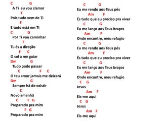 C G
A Ti eu vou clamar
F
Pois tudo vem de Ti
F
E tudo está em Ti
C G
Por Ti vou caminhar
F
Tu és a direção
F C
O sol a me guiar
Dm G
Tudo pode passar
C F C
O teu amor jamais me deixará
Dm G
Sempre há de existir
C
Novo amanhã
C F G
Preparado pra mim
F G
Preparado pra mim
C G
Eu me rendo aos Teus pés
Am F
És tudo que eu preciso pra viver
C G
Eu me lanço aos Teus braços
Am F
Onde encontro, meu refugio
C G
Eu me rendo aos Teus pés
Am F
És tudo que eu preciso pra viver
C G
Eu me lanço aos Teus braços
Am F
Onde encontro, meu refugio
C G
Jesus
Am F
Eis-me aqui
C G
Jesus
Am F
Eis-me aqui
 