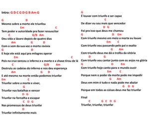 Intro: G D C G D G B Am G
G D
Mesmo sobre a morte ele triunfou
Em C
Tem poder e autoridade pra fazer ressuscitar
C G/B Am
Deu vida a lázaro depois de quatro dias
Am G D
Com o som da sua voz o morto revivia
G D
E hoje ele está aqui pra milagres operar
Em C
Pois na cruz venceu o inferno e a morte e a chave tirou de lá
C G/B Am
Destruiu as cadeias do inferno e nos deu esperança
Am G D
E até mesmo na morte então podemos triunfar
Em C
Triunfar sobre a morte e viver,
G
Triunfar nas batalhas e vencer
D G
Triunfar na fornalha e escapar
C D G
Nas promessas de deus triunfar
D
Triunfar infinitamente mais
G
É louvar com triunfo e ser capaz
C
De dizer eu sou mais que vencedor
D G
Foi pra isso que deus me chamou
G D Em
Com triunfo mesmo em meio a morte eu louvo
Em C
Com triunfo vou passando pelo pai e exalto
G Am
Com triunfo deus me dá o troféu da vitória
D G
Com triunfo vou cantar junto com os anjos na glória
G D Em
Com triunfo hoje canto para o mundo ouvir
Em C
Porque nem o poder da morte pode me impedir
G Am
Deus em mim é tudo e nada pode me abalar
G D G
Porque em todas as coisas deus me faz triunfar
Final
C G C D G
Triunfar, triunfar, triunfar
 