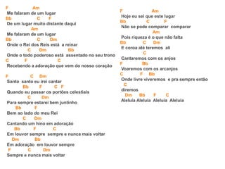 F Am
Me falaram de um lugar
Bb C F
De um lugar muito distante daqui
Am
Me falaram de um lugar
Bb C Dm
Onde o Rei dos Reis está a reinar
C Dm Bb
Onde o todo poderoso está assentado no seu trono
C F C
Recebendo a adoração que vem do nosso coração
F C Dm
Santo santo eu irei cantar
Bb F C F
Quando eu passar os portões celestiais
C Dm
Para sempre estarei bem juntinho
Bb F
Bem ao lado do meu Rei
C Dm
Cantando um hino em adoração
Bb F C
Em louvor sempre sempre e nunca mais voltar
Dm Bb
Em adoração em louvor sempre
F C Dm
Sempre e nunca mais voltar
F Am
Hoje eu sei que este lugar
Bb C F
Não se pode comparar comparar
Am
Pois riqueza é o que não falta
Bb C Dm
E coroa até teremos ali
C
Cantaremos com os anjos
F Bb
Voaremos com os arcanjos
C F Bb
Onde livre viveremos e pra sempre então
C
diremos
Dm Bb F C
Aleluia Aleluia Aleluia Aleluia
 