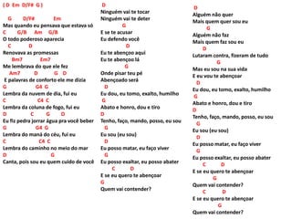 ( D Em D/F# G )
G D/F# Em
Mas quando eu pensava que estava só
C G/B Am G/B
O todo poderoso aparecia
C D
Renovava as promessas
Bm7 Em7
Me lembrava do que ele fez
Am7 D G D
E palavras de conforto ele me dizia
G G4 G
Lembra da nuvem de dia, fui eu
C C4 C
Lembra da coluna de fogo, fui eu
D C G D
Eu fiz pedra jorrar água pra você beber
G G4 G
Lembra do maná do céu, fui eu
C C4 C
Lembra do caminho no meio do mar
D G
Canta, pois sou eu quem cuido de você
D
Ninguém vai te tocar
Ninguém vai te deter
G
E se te acusar
Eu defendo você
D
Eu te abençoo aqui
Eu te abençoo lá
G
Onde pisar teu pé
Abençoado será
D
Eu dou, eu tomo, exalto, humilho
G
Abato e honro, dou e tiro
D
Tenho, faço, mando, posso, eu sou
G
Eu sou (eu sou)
D
Eu posso matar, eu faço viver
G
Eu posso exaltar, eu posso abater
C D
E se eu quero te abençoar
G
Quem vai contender?
D
Alguém não quer
Mais quem quer sou eu
G
Alguém não faz
Mais quem faz sou eu
D
Lutaram contra, fizeram de tudo
G
Mas eu sou na sua vida
E eu vou te abençoar
D
Eu dou, eu tomo, exalto, humilho
G
Abato e honro, dou e tiro
D
Tenho, faço, mando, posso, eu sou
G
Eu sou (eu sou)
D
Eu posso matar, eu faço viver
G
Eu posso exaltar, eu posso abater
C D
E se eu quero te abençoar
G
Quem vai contender?
C D
E se eu quero te abençoar
G
Quem vai contender?
 