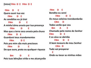 [Intro] F#m D E F#m D E
F#m D E
Quero ouvir tua voz
F#m D E
As sandálias eu já tirei
F#m D E
A minha'alma anseia por tua presença
F#m D E
Mas que a terra seca anseia pela chuva
F#m D E
Guardarei teus mandamentos
F#m D E
Pois pra mim são mais preciosos
F#m D E
Do que ouro, prata ou qualquer riqueza
Bm D E
Pois tuas bênçãos virão e me alcançarão
F#m D E
Bendito eu serei
F#m D E
Os meus celeiros transbordarão
C#m D
Todos verão que sou
Bm A E
Chamado pelo nome do Senhor
F#m D E
E os céus se abrirão
F#m D E
O bom tesouro do meu Senhor
C#m D
Tudo vai prosperar
E
Onde eu tocar as minhas mãos
 