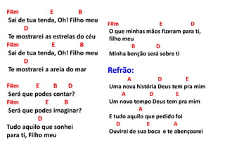 F#m E B
Sai de tua tenda, Oh! Filho meu
D
Te mostrarei as estrelas do céu
F#m E B
Sai de tua tenda, Oh! Filho meu
D
Te mostrarei a areia do mar
F#m E B D
Será que podes contar?
F#m E B
Será que podes imaginar?
D
Tudo aquilo que sonhei
para ti, Filho meu
F#m E D
O que minhas mãos fizeram para ti,
filho meu
B D
Minha benção será sobre ti
Refrão:
A D E
Uma nova história Deus tem pra mim
A D E
Um novo tempo Deus tem pra mim
A
E tudo aquilo que pedido foi
D E A
Ouvirei de sua boca e te abençoarei
 