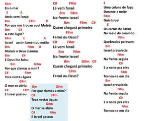 F#m
Eis o mar
E A
Atrás vem Faraó
Bm F#m D
Por que nos trouxe aqui Moisés
Bm C#
A este lugar?
F#m E A
Israel assim lamentou então
Bm F#m D
Moisés a Deus clamou
Bm C#
E Deus lhe falou
Bm G#m
Por que clamas a mim?
C# F#m
Toca nestas águas
G#m
O mar se abriu
C# F#m
E Israel passou
C# F#m
Lá vem faraó
Bm F#m
Na frente Israel
Bm F#m C#
Quem chegará primeiro
F#m
Faraó ou Deus?
C# F#m
Lá vem faraó
Bm F#m
Na frente Israel
Bm G#m C#
Quem chegará primeiro
C#m
Faraó ou Deus?
Bm G#m
Por que clamas a mim?
C# F#m
Toca nestas águas
G#m
O mar se abriu
C# F#m
E Israel passou
E
Uma coluna de fogo
Durante a noite
F#m
Guia Israel
E
Os carros de Faraó
No meio do caminho
F#m
Quebrados paravam
Bm
Israel prevalecia
F#m
Na frente seguia
C#
E a noite pra eles
F#m
Tornou-se em dia
Bm
Israel prevalecia
F#m
Na frente seguia
C#
E a noite pra eles
F#m
Tornou-se em dia
 