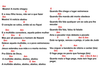 Am
Mestre! A morte chegou
E
E o meu filho levou, não sei o que fazer
Am
Mestre! A notícia abalou
E
O coração se calou, então só eu fiquei
Dm Am
E a multidão consolava, aquela pobre mulher
F Dm E
Mas por ali passava o homem de Nazaré
Dm Am
Deteve aquela multidão, e o povo estremeceu
F E
Jesus estendeu sua mão e o morto reviveu
Am
Pra Glória de Deus,
Dm Am
A multidão abalou, abalou, abalou
Dm E Am
A multidão abalou, abalou, abalou, abalou
E
Quando Ele chega o lugar estremece
Am
Quando Ele manda até morto obedece
F E
Quando Ele fala qualquer um se cala pra lhe
escutar
Dm
Quando Ele fala, falou tá falado
Am
Ama o pecador mas detesta o pecado
F E Am G Am
Está na igreja, venceu a peleja, é Leão de Judá
G Am
Vou erguer a bandeira da vitória e cantar (bis)
Dm Am
O fogo pega no pavio que fumega (bis)
Dm Am ( Dm E Am )
Quanto mais o fogo pega, mais tem fogo pra
pegar.
 