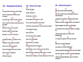 03 – Minha Benção 2
G D
Sai de casa hoje decidido
D Em
só vou volta com a bênção que eu
vim buscar
D
chegar de tristeza nada de derrota
D C G
hoje eu estou vendo Deus vai operar
D
fique ligado de olho na bênção
Em
a minha fé me diz que hoje eu chego
lá
D
Jesus esta aqui eu sinto sua
presença
C G
e o que eu quero ele vai me dar.
G
Me da a minha bênção
D
eu quero a minha bênção
Em
Jesus aquela bênção que eu já te falei
D
me da, me da, me da a minha bênção
C G
Jesus aquela bênção que eu tanto
chorei.......
01 – Resposta de Deus
E
O anjo Gabriel desceu neste lugar
Am
Com a resposta de DEUS pra te
entregar
Dm
Levante suas mãos receba a glória
E Am
Pois o anjo da vitória está aqui pra te
entregar
Am E
Receba renovo, vai renovar
Am
Receba a glória neste lugar
Dm
Receba a cura, vai restaurar
E Am
O diabo perdeu e a vitória é sua
Am E
Ninguém veio aqui pra perder
Am
Você veio aqui pra ganhar
Dm
De boca fechada não vai receber
E
Abra a boca e dá glória
Am
DEUS vai operar
02 – Divisa de Fogo
Am
Divisa de fogo,
E
Varão de guerra
Ele desceu na Terra
Am
Ele chegou pra guerrear (4x)
E
Foi no quartel general, De Jeová
Am
Você tem que aprender, você tem que adorar
E uma bola de fogo
E
Aqui descerá,
Se você tem olhos ungido
Am
Você vai contemplar
A7
Mas desceu um Varão
Dm
Resplandecente lá da glória
G C
Glorificado, esse é o Deus que da vitória
A7 Dm
Olho de fogo, sapato de fogo, olha o renovo
Am E Am
Mas desceu Miguel, arcanjo de guerra lá do céu
 
