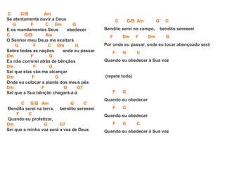 C G/B Am
Se atentamente ouvir a Deus
G F C Dm G
E os mandamentos Seus obedecer
C G/B Am
O Senhor meu Deus me exaltará
G F C Dm G
Sobre todas as nações onde eu passar
Dm F G
Eu não correrei atrás de bênçãos
Dm F G
Sei que elas vão me alcançar
Dm F G
Onde eu colocar a planta dos meus pés
Dm F G G7
Sei que a Sua bênção chegará-á-á
C G/B Am G C
Bendito serei na terra, bendito sereeeei
F C
Quando eu profetizar,
Dm G G7
Sei que a minha voz será a voz de Deus
C G/B Am G C
Bendito serei no campo, bendito sereeeei
F Dm F Dm G
Por onde eu passar, onde eu tocar abençoado será
F G C
Quando eu obedecer à Sua voz
(repete tudo)
F G
Quando eu obedecer
F G
Quando eu obedecer
F G C
Quando eu obedecer à Sua voz
 