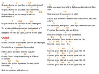 C G Am
O que adianta ter as mãos e não poder tocar?
Am G F
O que adianta ter ouvidos e não escutar?
G C Am G/B
O que adianta ter um corpo e não se
movimentar?
C G/B Am
O que adianta ter os olhos e não enxergar?
G F
Ter a sua volta bons aromas e não respirar?
G C F G
Receber o nome de Deus, porém morto está
CORO
C G
O meu Deus se movimenta ao som da adoração
Am
É muito forte o toque de Suas mãos
F
Inclina seus ouvidos pra me escutar
C G
O meu Deus, ninguém consegue dEle se
esconder
G#° Am
Se Ele não quiser aparecer, faz seu povo
entender
F
Que em meio ao silêncio está
C G
E Ele está aqui, tem glória Dele aqui, tem cheiro Dele
aqui
Am
Sua resposta é fogo sobre o altar
F
E tudo que é mentira está sendo consumido, deixa eu
adorar
C G
Ele está aqui, tem glória Dele aqui, Baal tem que cair
G#° Am
Profetas da mentira irão se dobrar
F
Irão reconhecer, terão que confessar
Dm C F
Que só há um Deus em toda a terra e céu
G C Dm C F G
E outro igual não há
C G Am F
E outro igual não há, e outro igual não há
C G Am G F
E outro igual não há, e outro igual não há
C G Am F
E outro igual não há, e outro igual não há
C G Am G F
E outro igual não há, e outro igual não há
 
