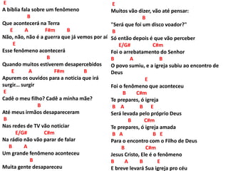 E
A bíblia fala sobre um fenômeno
B
Que acontecerá na Terra
E A F#m B
Não, não, não é a guerra que já vemos por aí
E
Esse fenômeno acontecerá
B
Quando muitos estiverem desapercebidos
E A F#m B
Apurem os ouvidos para a noticia que irá
surgir... surgir
E
Cadê o meu filho? Cadê a minha mãe?
B
Até meus irmãos desapareceram
B
Nas redes de TV vão noticiar
E/G# C#m
Na rádio não vão parar de falar
B A
Um grande fenômeno aconteceu
B
Muita gente desapareceu
E
Muitos vão dizer, vão até pensar:
B
"Será que foi um disco voador?"
B
Só então depois é que vão perceber
E/G# C#m
Foi o arrebatamento do Senhor
B A B
O povo sumiu, e a igreja subiu ao encontro de
Deus
E
Foi o fenômeno que aconteceu
B C#m
Te prepares, ó igreja
B A B E
Será levada pelo próprio Deus
B C#m
Te prepares, ó igreja amada
B A B E
Para o encontro com o Filho de Deus
B C#m
Jesus Cristo, Ele é o fenômeno
B A B E
E breve levará Sua igreja pro céu
 