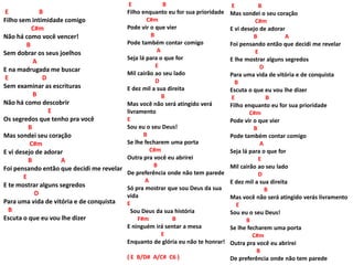 E B
Filho sem intimidade comigo
C#m
Não há como você vencer!
B
Sem dobrar os seus joelhos
A
E na madrugada me buscar
E D
Sem examinar as escrituras
B
Não há como descobrir
E
Os segredos que tenho pra você
B
Mas sondei seu coração
C#m
E vi desejo de adorar
B A
Foi pensando então que decidi me revelar
E
E te mostrar alguns segredos
D
Para uma vida de vitória e de conquista
B
Escuta o que eu vou lhe dizer
E B
Filho enquanto eu for sua prioridade
C#m
Pode vir o que vier
B
Pode também contar comigo
A
Seja lá para o que for
E
Mil cairão ao seu lado
D
E dez mil a sua direita
B
Mas você não será atingido verá
livramento
E
Sou eu o seu Deus!
B
Se lhe fecharem uma porta
C#m
Outra pra você eu abrirei
B
De preferência onde não tem parede
A
Só pra mostrar que sou Deus da sua
vida
E
Sou Deus da sua história
F#m B
E ninguém irá sentar a mesa
E
Enquanto de glória eu não te honrar!
( E B/D# A/C# C6 )
E B
Mas sondei o seu coração
C#m
E vi desejo de adorar
B A
Foi pensando então que decidi me revelar
E
E lhe mostrar alguns segredos
D
Para uma vida de vitória e de conquista
B
Escuta o que eu vou lhe dizer
E B
Filho enquanto eu for sua prioridade
C#m
Pode vir o que vier
B
Pode também contar comigo
A
Seja lá para o que for
E
Mil cairão ao seu lado
D
E dez mil a sua direita
B
Mas você não será atingido verás livramento
E
Sou eu o seu Deus!
B
Se lhe fecharem uma porta
C#m
Outra pra você eu abrirei
B
De preferência onde não tem parede
 