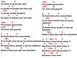 F#m D
Tu reinas no trono dos céus
A E
A criação se prostra aos Seus pés
F#m D
Tu reinas vestido de glória
A E
Os anjos Te adoram aos Teus pés
F#m D
Pra sempre governarás
C#m D
Teu reino não passará
E A E
Oh Santo Deus fico maravilhado
F#m D
Tu és muito mais do que eu possa expressar
E A E
Oh Santo Deus, quebro o vaso de alabastro
F#m D
Sobre o Deus que sabe me maravilhar
F#m D
Pra sempre governarás
C#m D
Teu reino não passará
E A E
Oh Santo Deus fico maravilhado
F#m D
Tu és muito mais do que eu possa
expressar
E A E
Oh Santo Deus, quebro o vaso de
alabastro
F#m D
Sobre o Deus que sabe me maravilhar
A E F#m D A
Derramo o meu louvor sobre Ti
E F#m D A
Derramo o meu amor sobre Ti
E F#m D A
Derramo o meu louvor sobre Ti
E F#m D
Derramo o meu amor
 