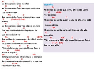 G C
Me disseram que era o meu fim
G C
Me disseram que Deus se esqueceu de mim
F
Que eu ia desistir,
Am C
Que eu não tinha forças pra seguir por essa
G (Cm Cm/D Cm6)
estrada.
G C
Me disseram que essa vida não era pra mim
G C
Que meu ministério tinha chegado ao fim
F
Que o sonho acabou
Am G (D/F#)
Que a vida mim ensinou que não é fácil assim.
Em B Em
Foi quando ouvi uma voz dizendo assim
Am C D
Filho não temas eu estou aqui Sou o Deus e
G (D/F#)
nunca te esqueci
Em B Em
Se for preciso mudo a historia pra te abençoar
Am C
Seco o oceano pra você passar Pra provar que
D G G4
sou Deus na sua vida.
REFRÃO
G
O mundo dá volta que te viu chorando vai te
C (G/B)
ver sorrindo
Am C
O mundo dá volta quem te viu no chão vai está
D
te aplaudindo
Dm
O mundo dá volta os teus inimigos não vão
C
entender
G Am D
Vão te procurar Não vão acreditar o que Deus
G G4 (2x)
fez na sua vida
 