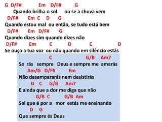 G D/F# Em D/F# G
Quando brilha o sol ou se a chuva vem
D/F# Em C D G
Quando estou mal ou então, se tudo está bem
D/F# Em D/F# G
Quando dizes sim quando dizes não
D/F# Em C D C D
Se ouço a tua voz ou não quando em silêncio estás
C G/B Am7
Se rás sempre Deus e sempre me amarás
Am/G D/F# Em
Não desampararás nem desistirás
D C G/B Am7
E ainda que a dor me diga que não
G/B C G/B Am
Sei que é por a mor estás me ensinando
D G
Que sempre és Deus
 