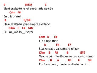 B B/D# E
Ele é exaltado, o rei é exaltado no céu
C#m F#
Eu o louvarei
B B/D#
Ele é exaltado, pra sempre exaltado
C#m E F# G#7
Seu no_me lo__uvarei
C#m B F#
Ele é o senhor
B F# E7
Sua verdade vai sempre reinar
C#m B F# B G#7
Terra e céu glorificam ao seu santo nome
C#m B A F# B G#
Ele é exaltado, o rei é exaltado no céu
 