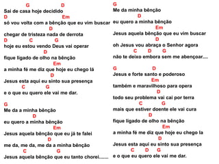 G D
Sai de casa hoje decidido
D Em
só vou volta com a bênção que eu vim buscar
D
chegar de tristeza nada de derrota
D C G
hoje eu estou vendo Deus vai operar
D
fique ligado de olho na bênção
Em
a minha fé me diz que hoje eu chego lá
D
Jesus esta aqui eu sinto sua presença
C G
e o que eu quero ele vai me dar.
G
Me da a minha bênção
D
eu quero a minha bênção
Em
Jesus aquela bênção que eu já te falei
D
me da, me da, me da a minha bênção
C G
Jesus aquela bênção que eu tanto chorei.......
G
Me da minha bênção
D
eu quero a minha bênção
Em
Jesus aquela bênção que eu vim buscar
D
oh Jesus vou abraça o Senhor agora
C D G
não te deixo embora sem me abençoar....
G D
Jesus e forte santo e poderoso
Em
também e maravilhoso para opera
D
todo seu problema vai cai por terra
C G
mais que estiver doente ele vai cura
D
fique ligado de olho na bênção
Em
a minha fé me diz que hoje eu chego la
D
Jesus esta aqui eu sinto sua presença
C D G
e o que eu quero ele vai me dar.
 