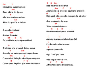 Em C
Ninguém é super-homem
Am
Deus não te fez de aço
B
Não leve em teus ombros
Em
Além do que Ele te deixou
C
O mundo é natural
Am
A carne é mortal
B4 B C
É a realidade pra chegar no ideal
D C
O inimigo luta pra você deixar a cruz
D Am
Sem ela, ele sabe que você negou Jesus
Bm C
O peso da tribulação não dá pra comparar
D F C
Com o peso da glória que o céu vai revelar
C D Em
Não despreze a sua cruz
Am C D
A renúncia é o braço de equilíbrio pra você
G C
Hoje você não entende, mas um dia irá saber
Am
Que as pegadas de Jesus
B4
São o mapa do tesouro
B C D
Deus tem recompensa pra você
C D
A cruz é a responsabilidade do fiel
C
É o domínio sobre a carne
D
A ponte para o céu
Diga "sim" pra Deus
Não negue o que é seu
F C D
A trajetória certa Ele escreveu
 