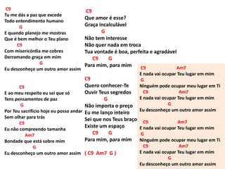 C9
Tu me dás a paz que excede
Todo entendimento humano
G
E quando planejo me mostras
Que é bem melhor o Teu plano
C9
Com misericórdia me cobres
Derramando graça em mim
G
Eu desconheço um outro amor assim
C9
E ao meu respeito eu sei que só
Tens pensamentos de paz
G
Por Teu sacrifício hoje eu posso andar
Sem olhar para trás
C9
Eu não compreendo tamanha
Am7
Bondade que está sobre mim
G
Eu desconheço um outro amor assim
C9
Que amor é esse?
Graça incalculável
G
Não tem interesse
Não quer nada em troca
Tua vontade é boa, perfeita e agradável
C9 G
Para mim, para mim
C9
Quero conhecer-Te
Ouvir Teus segredos
G
Não importa o preço
Eu me lanço inteiro
Sei que nos Teus braços
Existe um espaço
C9 G
Para mim, para mim
( C9 Am7 G )
C9 Am7
E nada vai ocupar Teu lugar em mim
G
Ninguém pode ocupar meu lugar em Ti
C9 Am7
E nada vai ocupar Teu lugar em mim
G
Eu desconheço um outro amor assim
C9 Am7
E nada vai ocupar Teu lugar em mim
G
Ninguém pode ocupar meu lugar em Ti
C9 Am7
E nada vai ocupar Teu lugar em mim
G
Eu desconheço um outro amor assim
 