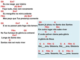 G9 Em7
Eu me rasgo por inteiro
F#m (A) Bm7
Faço tudo, mas vem novamente
G9 Em7
Eu mergulho na mirra ardente
F#m (A) Bm7
Mas peço que Tua presença aumente
G9 Em7 A
E se eu passar pelo fogo não temerei
F#m G9
Na Tua fumaça de glória eu entrarei
Em7
Longe do Santo dos
A
Santos não sei mais viver
G9 A
Quem já pisou no Santo dos Santos
F#m Bm
Em outro lugar não sabe viver
G A
E onde estiver clama pela glória
D
A glória de Deus
G A F#m G G A F#m G
Gló___ória, Glóóória, Gló___ória, Glóóória
G A F#m G G A F#m G
Sa____anto, Saaanto, Sa____anto, Saaanto
 