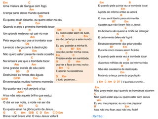 Em C
Uma mistura de Sangue com fogo
Am
A terça parte deste mundo queimará
D9
Eu quero estar distante, eu quero estar no céu
B Em
Quando o anjo a primeira trombeta tocar
C
Um grande meteoro vai cair no mar
Am
Pela segunda vez que a trombeta soar
D9
Levando a terça parte à destruição
B Em
Não quero estar presente nesta ocasião
C
Na terceira vez que a trombeta tocar
Am Am
Uma grande estrela do céu cairá
D9 G
Destruindo as fontes das águas
D/F# Em
Envenenados muitos homens morrerão
Am
Na quarta vez o sol perderá a luz
Am7
A lua não terá aquele brilho que seduz
D/F# G
O dia vai ser noite, a noite vai ser dia
D9 G
Eu quero estar na glória junto de Jesus...
G C Am G/B C D Em C D Em
Breve vira! Breve vira! O meu Jesus voltará
Em C G
Eu quero estar além de tudo,
D Em
eu não pertenço a este mundo
C
Eu vou guardar a minha fé,
B B7 Em
pra não perder minha coroa,
Em C
Preciso andar em santidade,
G D Am
pra ver a face do meu noivo
Bm C
E adorar na excelência
D Em
o todo poderoso...
Em B
E quando pela quinta vez a trombeta tocar
Em
A porta do inferno então se abrirá
B
O mau será liberto para atormentar
B7 Em
Aqueles que não foram fiéis a Jeová
C
Os homens vão querer a morte se entregar
G
E certamente deles ela fugirá
B
Desesperadamente vão gritar perdão
B7 Em
Durante cinco meses assim ficarão
C
E quando pela sexta vez a trombeta tocar
D
duzentos milhões de anjos do inferno virão
B
São eles cavaleiros da destruição,
Em
Matando a terça parte da população.
( Em C Am D D7 ) E quando o sétimo...
Em
Não quero estar aqui quando as trombetas tocarem
C
Não quero estar aqui eu quero estar com Jeová
Am
Eu vou me preparar, eu vou me preparar
B Em
Aqui não vou ficar, aqui não vou ficar!
Refrão:
 