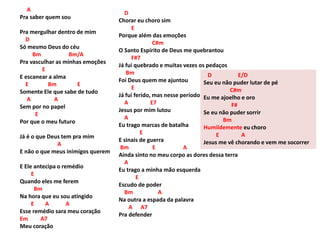 A
Pra saber quem sou
Pra mergulhar dentro de mim
D
Só mesmo Deus do céu
Bm Bm/A
Pra vasculhar as minhas emoções
E
E escanear a alma
E Bm E
Somente Ele que sabe de tudo
A A
Sem por no papel
E
Por que o meu futuro
Já é o que Deus tem pra mim
A
E não o que meus inimigos querem
E Ele antecipa o remédio
E
Quando eles me ferem
Bm
Na hora que eu sou atingido
E A A
Esse remédio sara meu coração
Em A7
Meu coração
D
Chorar eu choro sim
E
Porque além das emoções
C#m
O Santo Espírito de Deus me quebrantou
F#7
Já fui quebrado e muitas vezes os pedaços
Bm
Foi Deus quem me ajuntou
E
Já fui ferido, mas nesse período
A E7
Jesus por mim lutou
A
Eu trago marcas de batalha
E
E sinais de guerra
Bm E A
Ainda sinto no meu corpo as dores dessa terra
A
Eu trago a minha mão esquerda
E
Escudo de poder
Bm A
Na outra a espada da palavra
A A7
Pra defender
D E/D
Seu eu não puder lutar de pé
C#m
Eu me ajoelho e oro
F#
Se eu não puder sorrir
Bm
Humildemente eu choro
E A
Jesus me vê chorando e vem me socorrer
 