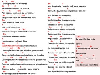 F C Dm
Quem aplaude o teu momento
Bb F C
Raramente aplaudiria tua história
F C Dm
Pois eles não conhecem teu sofrimento
Bb F C C4 C
Se agarraram só ao teu momento de glória
Gm
Quer saber isso não é novo
F
Isso sempre aconteceu
Bb C C4 C
Com os nossos pais na fé aconteceu assim
Gm
E apesar de serem escolhidos
F
Homens santos cheios de Deus
Bb C
Suas histórias tiveram seus momentos ruins
F Am Bb F
Quem aplaudiria Davi pelo adultério que cometeu?
Bb C
É que você só lembra quando o gigante ele derrubou
F Am Bb F
Quem aplaudiria Moisés pelo assassinato que cometeu?
Bb C
É que você só lembra quando o mar abriu e israel passou
Bb F
É sempre assim, o momento é o que importa
Bb C
A história poucos se interessam em saber
Bb F
Mas Deus te viu, quando você bateu na porta
Bb C
Bateu, chorou, insistiu e ninguém veio atender
F
Mas Deus estava escrevendo
A4 Dm
Você chorando e Deus escrevendo
C Bb
Você caindo e Deus escrevendo
Gm C
Se levantando e Deus escrevendo
C F
Cabeça quente e Deus escrevendo
A4 Dm
Angustiado e Deus escrevendo
Gm C
Desesperado e Deus escrevendo
F
Ele nunca abandonou você
F
Quando você parou Ele estava lá
Dm
Quando você chorou Ele estava lá
Bb
Quando você sorriu Ele estava lá
C
Quando você caiu Ele estava lá
F
Não importa quem não quer saber
Dm
Ele sabe, Ele viu e gosta
de você
Gm Bb
O momento pode até sumir
C
da memória
Bb C
Mas tem um Deus no céu
que
F9
não despreza a tua história
 