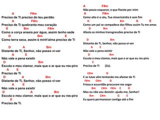 A F#m
Preciso de Ti preciso do teu perdão
A F#m
Preciso de Ti quebranta meu coração
D Bm F#m
Como a corça anseia por água, assim tenho sede
D Bm E
Como terra seca, assim é minh'alma preciso de Ti
D A Bm
Distante de Ti, Senhor, não posso vi-ver
A E
Não vale a pena existir
D Bm
Escuta o meu clamor, mais que o ar que eu res-piro
A E
Preciso de Ti
D A Bm
Distante de Ti, Senhor, não posso vi-ver
A E
Não vale a pena existir
D A Bm
Escuta o meu clamor, mais que o ar que eu res-piro
E
Preciso de Ti.
A F#m
Não posso esquecer, o que fizeste por mim
A F#m
Como alto é o céu, Tua misericórdia é sem fim
D Bm A E
Como um pai se compadece dos filhos assim Tu me amas
D Bm E
Afasta as minhas transgressões preciso de Ti
D Bm
Distante de Ti, Senhor, não posso vi-ver
A E
Não vale a pena existir
D Bm
Escuta o meu clamor, mais que o ar que eu res-piro
E
Preciso de Ti (2x).
C#m D
E as lutas vêm tentando me afastar de Ti
F#m C#m D
Frieza e escuridão procuram me cegar
Bm C#m F#m E D
Mas eu não vou desistir: ajuda-me, Senhor!
Bm C#m G E
Eu quero permanecer contigo até o fim
 