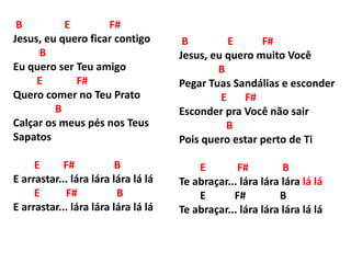 B E F#
Jesus, eu quero ficar contigo
B
Eu quero ser Teu amigo
E F#
Quero comer no Teu Prato
B
Calçar os meus pés nos Teus
Sapatos
E F# B
E arrastar... lára lára lára lá lá
E F# B
E arrastar... lára lára lára lá lá
B E F#
Jesus, eu quero muito Você
B
Pegar Tuas Sandálias e esconder
E F#
Esconder pra Você não sair
B
Pois quero estar perto de Ti
E F# B
Te abraçar... lára lára lára lá lá
E F# B
Te abraçar... lára lára lára lá lá
 