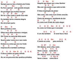 G C G
Sempre que eu leio a história de Cristo
D Em D
Eu fico a pensar com grande emoção
G C G
Do privilegio que muitos tiveram
C G D Em D
De ver o Seu rosto e sentir Sua mão
G C G
Eu também teria a mesma alegria
C G
De vê-lo bem perto
D Em D
Bem juntinho a mim
G C G
Olhar seus olhos serenos e meigos
C G D G
Oh! Como eu seria tão feliz assim
D G
Queria saber como era o seu rosto
D G
Embora eu sinta que era mui lindo
G C G
Inspirava fé e também confiança
C G D Em D C D G D
E dava a todos um gozo infindo
G C G
Ao ver as gravuras dos quadros pintados
C G Em D
Daquilo que dizem ser o meu Senhor
G C G
Meu ser não aceita o que está na tela
D G
É falsa inspiração do pintor
D G
Não creio, não creio num Cristo vencido
D G
Cheio de amargura, semblante de dor
G C C G
Eu creio num Cristo de rosto alegre
C G D Em D C D G D
Eu creio no Cristo que é vencedor
G C G C G C G
E um dia também O verei face a face
G C G D Em D C D
E assim eu creio pela minha fé
G G7 C Cm
Oh! Aleluia, verei o Seu rosto
G D G C G
Verei a Jesus como Ele é
D G G7 C Cm
Oh! Aleluia, verei o Seu rosto
G D C Cm G
Verei a Jesus como Ele é
 
