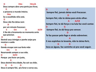 D F#m F#m/A
Deus sempre abre uma porta pra livrar,
G
e preserva o mundo inteiro;
F#m
Se o escolhido nEle está.
G
Deus não lhe deixa nem
D
por um minuto fracassar;
E Em A A/C#
E lhe dá o livramento no momento certo
que precisar.
D Bm
Destrói seus inimigos e ponhe anjos pra
mostrar a saída
G
Dando escape com sua forte mão
Em A
Reservando sempre a sua vida.
D D/F#
Porque pra livrar um justo,
G
Deus destrói ima cidade, faz cair ao chão.
D A D
Deus é sempre fiel, pra livrar o servo seu.
D G
Sempre fiel, jamais deixa você fracassar.
D
Sempre fiel, não te deixa para atrás olhar.
A A/C#
Sempre fiel, te dá força e na luta faz você cantar.
D G
Sempre fiel, te dá força pra vencer.
D
Te faz passar pelo fogo e ainda sobreviver.
A
E nos espinhos te levanta, não te deixa ferir,
G D
Seca as águas, faz caminho só pra você seguir.
 