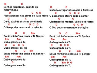 G C
Senhor meu Deus, quando eu
maravilhado
D G C D
Fico a pensar nas obras de Tuas mãos
G C
O céu azul de estrelas pontilhado
D G C D
O Seu poder mostrando a criação
G C Bm
Então minha'lma canta a Ti, Senhor
Em Am
Quão grande és Tu
D G C D
Quão grande és Tu
G C Bm
Então minha'lma canta a Ti, Senhor
Em Am
Quão grande és Tu
D
Quão grande és Tu
G C
Quando a vagar nas matas e florestas
D G C D
O passaredo alegre ouço a cantar
G C
Cruzando os montes, vales e florestas
D G C D
O Teu poder mostrando a criação
G C Bm
Então minha'lma canta a Ti, Senhor
Em Am
Quão grande és Tu
D G C D
Quão grande és Tu
G C Bm
Então minha'lma canta a Ti, Senhor
Em Am
Quão grande és Tu
D Em D G
Quão grande és Tu
 