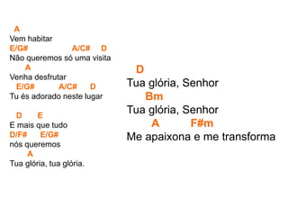 A
Vem habitar
E/G# A/C# D
Não queremos só uma visita
A
Venha desfrutar
E/G# A/C# D
Tu és adorado neste lugar
D E
E mais que tudo
D/F# E/G#
nós queremos
A
Tua glória, tua glória.
D
Tua glória, Senhor
Bm
Tua glória, Senhor
A F#m
Me apaixona e me transforma
 