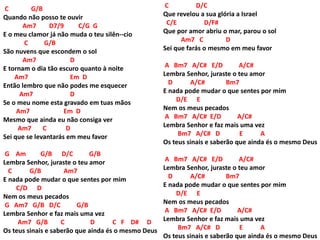 C G/B
Quando não posso te ouvir
Am7 D7/9 C/G G
E o meu clamor já não muda o teu silên--cio
C G/B
São nuvens que escondem o sol
Am7 D
E tornam o dia tão escuro quanto à noite
Am7 Em D
Então lembro que não podes me esquecer
Am7 D
Se o meu nome esta gravado em tuas mãos
Am7 Em D
Mesmo que ainda eu não consiga ver
Am7 C D
Sei que se levantarás em meu favor
G Am G/B D/C G/B
Lembra Senhor, juraste o teu amor
C G/B Am7
E nada pode mudar o que sentes por mim
C/D D
Nem os meus pecados
G Am7 G/B D/C G/B
Lembra Senhor e faz mais uma vez
Am7 G/B C D C F D# D
Os teus sinais e saberão que ainda és o mesmo Deus
C D/C
Que revelou a sua glória a Israel
C/E D/F#
Que por amor abriu o mar, parou o sol
Am7 C D
Sei que farás o mesmo em meu favor
A Bm7 A/C# E/D A/C#
Lembra Senhor, juraste o teu amor
D A/C# Bm7
E nada pode mudar o que sentes por mim
D/E E
Nem os meus pecados
A Bm7 A/C# E/D A/C#
Lembra Senhor e faz mais uma vez
Bm7 A/C# D E A
Os teus sinais e saberão que ainda és o mesmo Deus
A Bm7 A/C# E/D A/C#
Lembra Senhor, juraste o teu amor
D A/C# Bm7
E nada pode mudar o que sentes por mim
D/E E
Nem os meus pecados
A Bm7 A/C# E/D A/C#
Lembra Senhor e faz mais uma vez
Bm7 A/C# D E A
Os teus sinais e saberão que ainda és o mesmo Deus
 