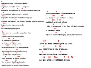 B
Imagine uma igreja, o seu nome é calvário
G#m
Imagine um pastor, Ele mesmo é o pregador
E B F#
Imagine um altar e em cima do altar dois ladrões ao lado Dele
B
E na hora da oferta Ele mesmo é o sacrifício
G#m
Imagine Ele olhando, procurando Seus discípulos
E B
Os amigos que falaram: "Vou ao culto" sumiram, sumiram, sumiram
G#m
Ninguém cantou sequer uma canção
E
Mas Ele foi a própria pregação
B
O Seu corpo foi o pão, o Seu sangue foi o vinho
G#m
Sozinho construiu o único caminho
E F# E
No auge da carreira de Jesus
B G#m
Ele realizou um culto lá na cruz
C#m F#
Quantos queriam vê-Lo do madeiro descer
B B9
Quantos queriam ver o Pregador morrer
E F# E
E quando o Seu coração parou
B G#m
Assim pensaram: “O Mestre fracassou!”
C#m F#
Mas ao terceiro dia o Pregador voltou
E F# B
Por isso o culto do calvário nunca terminou
B E
O Pregador voltou, o culto não tem fim
C#m F#
Ao brado do Leão o inferno se calou
G#m E F#
Judá se levantou e O adorou
B E
Silêncio nunca mais, a cada dia a glória cresce mais
C#m
E ainda será maior
F# B
Quando finalmente a igreja e o céu forem um só
F# B
“Sim, eu amo a mensagem da cruz
E B F#
Até morrer eu a vou proclamar
B E
Levarei eu também minha cruz
B F# G#m E B F#
Até por uma coroa trocar, trocar,
 