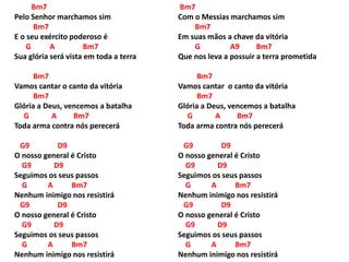 Bm7
Pelo Senhor marchamos sim
Bm7
E o seu exército poderoso é
G A Bm7
Sua glória será vista em toda a terra
Bm7
Vamos cantar o canto da vitória
Bm7
Glória a Deus, vencemos a batalha
G A Bm7
Toda arma contra nós perecerá
G9 D9
O nosso general é Cristo
G9 D9
Seguimos os seus passos
G A Bm7
Nenhum inimigo nos resistirá
G9 D9
O nosso general é Cristo
G9 D9
Seguimos os seus passos
G A Bm7
Nenhum inimigo nos resistirá
Bm7
Com o Messias marchamos sim
Bm7
Em suas mãos a chave da vitória
G A9 Bm7
Que nos leva a possuir a terra prometida
Bm7
Vamos cantar o canto da vitória
Bm7
Glória a Deus, vencemos a batalha
G A Bm7
Toda arma contra nós perecerá
G9 D9
O nosso general é Cristo
G9 D9
Seguimos os seus passos
G A Bm7
Nenhum inimigo nos resistirá
G9 D9
O nosso general é Cristo
G9 D9
Seguimos os seus passos
G A Bm7
Nenhum inimigo nos resistirá
 