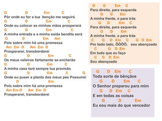 G D Em C
Pôr onde eu for a tua benção me seguirá
G D Em C
Onde eu colocar as minhas mãos prosperará
G D Em C
A minha entrada e a minha saída bendita será
G D Em Am
Pois sobre mim há uma promessa
Am Em D Am Em D
Prosperarei, transbordarei
G D Em C
Os meus celeiros fartamente se encherão
G D Em C
A minha casa terá sempre tua provisão
G D Em C G
Onde eu puser a planta dos meus pés Possuirei
D Em
Pois sobre mim há uma promessa
Am Em D Am Em D
Prosperarei, transbordarei
G D Em C
Para direita, para esquerda
G D Em
A minha frente, e para trás
G D Em C
Para direita, para esquerda
G D Em
A minha frente, e para trás
C G D Em C G D Em
Por todo lado, ÔÔÔÔ, sou abençoado
C G D Em
Em tudo que eu faço
C G D Em
Sou abençoado
G D Em C
Toda sorte de bênçãos
G D Em C
O Senhor preparou para mim
G D Em C
E em todas as coisas
G D Em
Eu sou mais do que vencedor
 