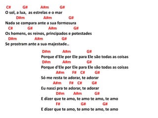 C# G# A#m G#
O sol, a lua, as estrelas e o mar
D#m A#m G#
Nada se compara ante a sua formosura
C# G# A#m G#
Os homens, os reinos, principados e potestades
D#m A#m G#
Se prostram ante a sua majestade..
D#m A#m G#
Porque d'Ele por Ele para Ele são todas as coisas
D#m A#m G#
Porque d'Ele por Ele para Ele são todas as coisas
A#m F# C# G#
Só me resta te adorar, te adorar
A#m F# C# G#
Eu nasci pra te adorar, te adorar
D#m A#m G#
E dizer que te amo, te amo te amo, te amo
F# G# G#
E dizer que te amo, te amo te amo, te amo
 