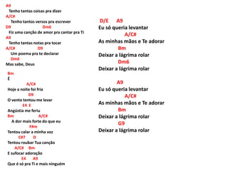 A9
Tenho tantas coisas pra dizer
A/C#
Tenho tantos versos pra escrever
D9 Dm6
Fiz uma canção de amor pra cantar pra Ti
A9
Tenho tantas notas pra tocar
A/C# D9
Um poema pra te declarar
Dm6
Mas sabe, Deus
Bm
É
A/C#
Hoje a noite foi fria
D9
O vento tentou me levar
E4 E
Angústia me feriu
Bm A/C#
A dor mais forte do que eu
F#m
Tentou calar a minha voz
C#7 D
Tentou roubar Tua canção
A/C# Bm
E sufocar adoração
E4 A9
Que é só pra Ti e mais ninguém
D/E A9
Eu só queria levantar
A/C#
As minhas mãos e Te adorar
Bm
Deixar a lágrima rolar
Dm6
Deixar a lágrima rolar
A9
Eu só queria levantar
A/C#
As minhas mãos e Te adorar
Bm
Deixar a lágrima rolar
G9
Deixar a lágrima rolar
 