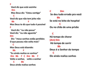 F
Você diz que está sozinho
Dm
Mas Deus diz: "Estou contigo"
C
Você diz que não tem jeito não
Bb F
Mas Deus te diz que tudo é possível
F
Você diz: "eu não posso"
Você diz: "eu não aguento"
Dm
Diz: "meus sonhos estão perdidos
O que passou não volta mais"
C
Mas Deus está dizendo:
Bb F
"Eu ainda realizo os sonhos“
Dm Bb F C Dm Bb F
Volte a sonhar, volte a sonhar
C Bb
Deus ainda realiza sonhos
C Dm
Se deu tudo errado pra você
Bb
Se está no leito do hospital
C
Ou no chão de uma prisão
C
Há tempo de chorar
(Am) Dm
Há tempo de sorrir
Bb
Deus é o Senhor do tempo
C
Ele ainda realiza sonhos
 