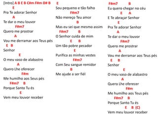 [Intro] A B E B C#m F#m D# B
E
Pra Te adorar Senhor
A
Te dar o meu louvor
F#m7
Quero me prostrar
A
Vou me derramar aos Teus pés
E B
Senhor
E
O meu vaso de alabastro
A
Quero Lhe oferecer
F#m
Me humilho aos Seus pés
F#m7 B
Porque Santo Tu és
E
Vem meu louvor receber
E
Sou pequeno e tão falho
F#m7
Não mereço Teu amor
B
Mas eu sei que mesmo assim
F#m7 B
O Senhor cuida de mim
E B
Um tão pobre pecador
E
Purifica as minhas vestes
F#m7
Com Seu sangue remidor
B
Me ajude a ser fiél
F#m7 B
Eu quero chegar no céu
E A
E Te abraçar Senhor
E
Pra Te adorar Senhor
A
Te dar o meu louvor
F#m7
Quero me prostrar
A
Vou me derramar aos Teus pés
E B
Senhor
E
O meu vaso de alabastro
A
Quero Lhe oferecer
F#m
Me humilho aos Teus pés
F#m7 B
Porque Santo Tu és
E B (C)
Vem meu louvor receber
 