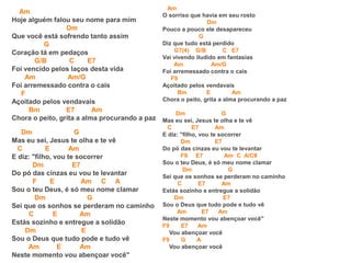 Am
Hoje alguém falou seu nome para mim
Dm
Que você está sofrendo tanto assim
G
Coração tá em pedaços
G/B C E7
Foi vencido pelos laços desta vida
Am Am/G
Foi arremessado contra o cais
F
Açoitado pelos vendavais
Bm E7 Am
Chora o peito, grita a alma procurando a paz
Dm G
Mas eu sei, Jesus te olha e te vê
C E Am
E diz: "filho, vou te socorrer
Dm E7
Do pó das cinzas eu vou te levantar
F E Am C A
Sou o teu Deus, é só meu nome clamar
Dm G
Sei que os sonhos se perderam no caminho
C E Am
Estás sozinho e entregue a solidão
Dm E
Sou o Deus que tudo pode e tudo vê
Am E Am
Neste momento vou abençoar você"
Am
O sorriso que havia em seu rosto
Dm
Pouco a pouco ele desapareceu
G
Diz que tudo está perdido
G7(4) G/B C E7
Vai vivendo iludido em fantasias
Am Am/G
Foi arremessado contra o cais
F9
Açoitado pelos vendavais
Bm E Am
Chora o peito, grita a alma procurando a paz
Dm G
Mas eu sei, Jesus te olha e te vê
C E7 Am
E diz: "filho, vou te socorrer
Dm E7
Do pó das cinzas eu vou te levantar
F9 E7 Am C A/C#
Sou o teu Deus, é só meu nome clamar
Dm G
Sei que os sonhos se perderam no caminho
C E7 Am
Estás sozinho e entregue a solidão
Dm E7
Sou o Deus que tudo pode e tudo vê
Am E7 Am
Neste momento vou abençoar você"
F9 E7 Am
Vou abençoar você
F9 G A
Vou abençoar você
 