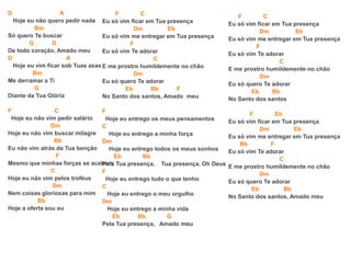 D A
Hoje eu não quero pedir nada
Bm
Só quero Te buscar
G D
De todo coração, Amado meu
D A
Hoje eu vim ficar sob Tuas asas
Bm
Me derramar a Ti
G
Diante da Tua Glória
F C
Hoje eu não vim pedir salário
Dm
Hoje eu não vim buscar milagre
Bb
Eu não vim atrás da Tua benção
F
Mesmo que minhas forças se acabem
C
Hoje eu não vim pelos troféus
Dm
Nem coisas gloriosas para mim
Bb
Hoje a oferta sou eu
F C
Eu só vim ficar em Tua presença
Dm Eb
Eu só vim me entregar em Tua presença
F
Eu só vim Te adorar
C
E me prostro humildemente no chão
Dm
Eu só quero Te adorar
Eb Bb F
No Santo dos santos, Amado meu
F
Hoje eu entrego os meus pensamentos
C
Hoje eu entrego a minha força
Dm
Hoje eu entrego todos os meus sonhos
Eb Bb
Pela Tua presença, Tua presença, Oh Deus
F
Hoje eu entrego tudo o que tenho
C
Hoje eu entrego o meu orgulho
Dm
Hoje eu entrego a minha vida
Eb Bb G
Pela Tua presença, Amado meu
F C
Eu só vim ficar em Tua presença
Dm Eb
Eu só vim me entregar em Tua presença
F
Eu só vim Te adorar
C
E me prostro humildemente no chão
Dm
Eu só quero Te adorar
Eb Bb
No Santo dos santos
F Eb
Eu só vim ficar em Tua presença
Dm Eb
Eu só vim me entregar em Tua presença
Bb F
Eu só vim Te adorar
C
E me prostro humildemente no chão
Dm
Eu só quero Te adorar
Eb Bb
No Santo dos santos, Amado meu
 