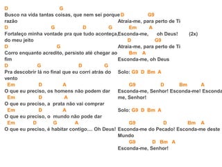 D G
Busco na vida tantas coisas, que nem sei porque
razão
D G D G
Fortaleço minha vontade pra que tudo aconteça,
do meu jeito
D G
Corro enquanto acredito, persisto até chegar ao
fim
D G D G
Pra descobrir lá no final que eu corri atrás do
vento
Em D A
O que eu preciso, os homens não podem dar
Em D A
O que eu preciso, a prata não vai comprar
Em D A
O que eu preciso, o mundo não pode dar
Em D G A
O que eu preciso, é habitar contigo.... Oh Deus!
D G9
Atraia-me, para perto de Ti
Em A
Esconda-me, oh Deus! (2x)
D G9
Atraia-me, para perto de Ti
Bm A
Esconda-me, oh Deus
Solo: G9 D Bm A
G9 D Bm A
Esconda-me, Senhor! Esconda-me! Esconda
me, Senhor!
Solo: G9 D Bm A
G9 D Bm A
Esconda-me do Pecado! Esconda-me deste
Mundo
G9 D Bm A
Esconda-me, Senhor!
 