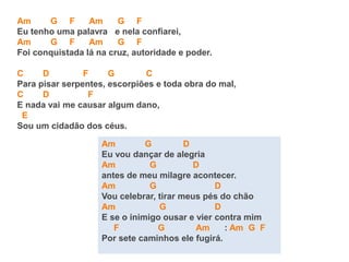 Am G F Am G F
Eu tenho uma palavra e nela confiarei,
Am G F Am G F
Foi conquistada lá na cruz, autoridade e poder.
C D F G C
Para pisar serpentes, escorpiões e toda obra do mal,
C D F
E nada vai me causar algum dano,
E
Sou um cidadão dos céus.
Am G D
Eu vou dançar de alegria
Am G D
antes de meu milagre acontecer.
Am G D
Vou celebrar, tirar meus pés do chão
Am G D
E se o inimigo ousar e vier contra mim
F G Am : Am G F
Por sete caminhos ele fugirá.
 
